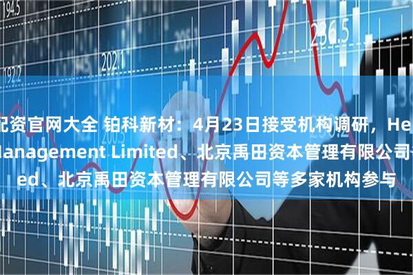 配资官网大全 铂科新材：4月23日接受机构调研，Hel Ved Capital Management Limited、北京禹田资本管理有限公司等多家机构参与
