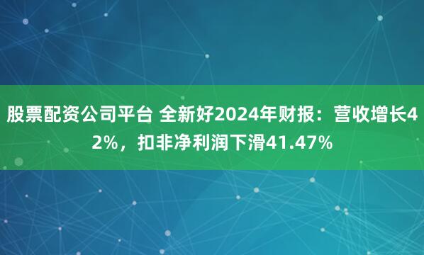 股票配资公司平台 全新好2024年财报：营收增长42%，扣非净利润下滑41.47%