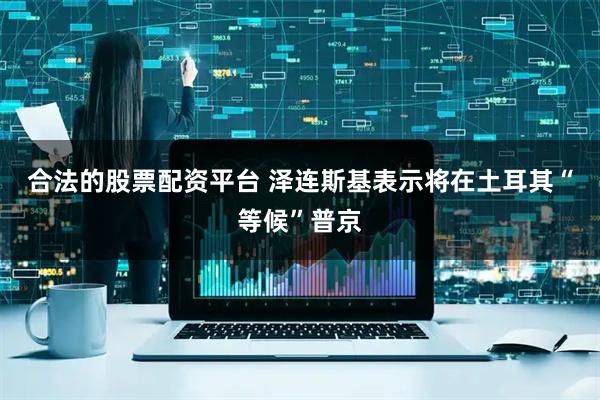 合法的股票配资平台 泽连斯基表示将在土耳其“等候”普京
