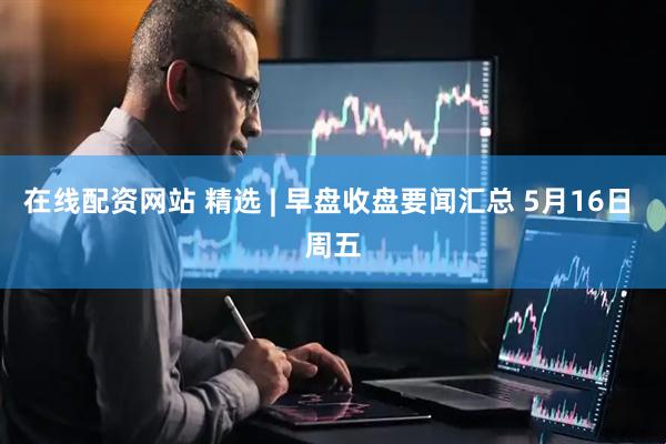 在线配资网站 精选 | 早盘收盘要闻汇总 5月16日 周五