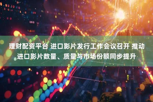 理财配资平台 进口影片发行工作会议召开 推动进口影片数量、质量与市场份额同步提升
