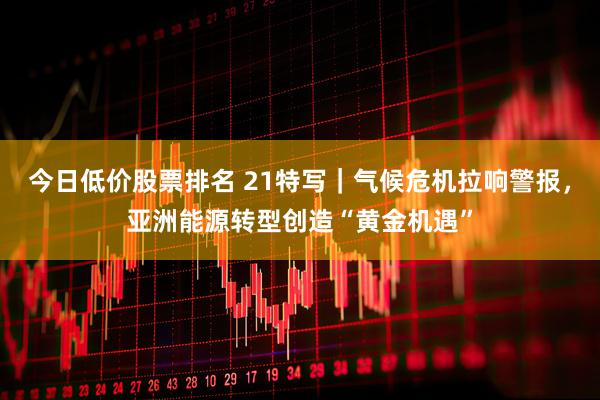 今日低价股票排名 21特写｜气候危机拉响警报，亚洲能源转型创造“黄金机遇”