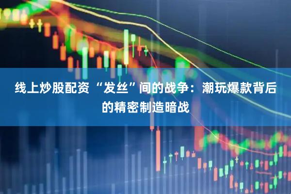 线上炒股配资 “发丝”间的战争：潮玩爆款背后的精密制造暗战