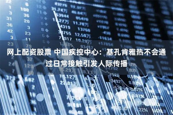 网上配资股票 中国疾控中心：基孔肯雅热不会通过日常接触引发人际传播