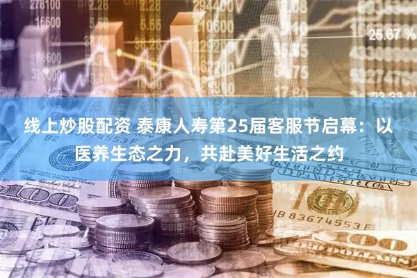 线上炒股配资 泰康人寿第25届客服节启幕：以医养生态之力，共赴美好生活之约