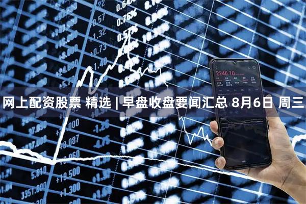 网上配资股票 精选 | 早盘收盘要闻汇总 8月6日 周三