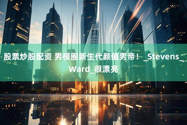 股票炒股配资 男模圈新生代颜值男帝！_Stevens_Ward_很漂亮