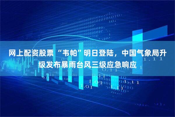 网上配资股票 “韦帕”明日登陆，中国气象局升级发布暴雨台风三级应急响应