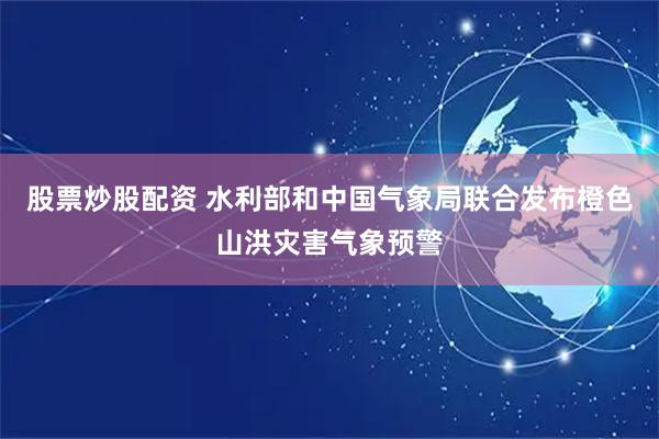 股票炒股配资 水利部和中国气象局联合发布橙色山洪灾害气象预警