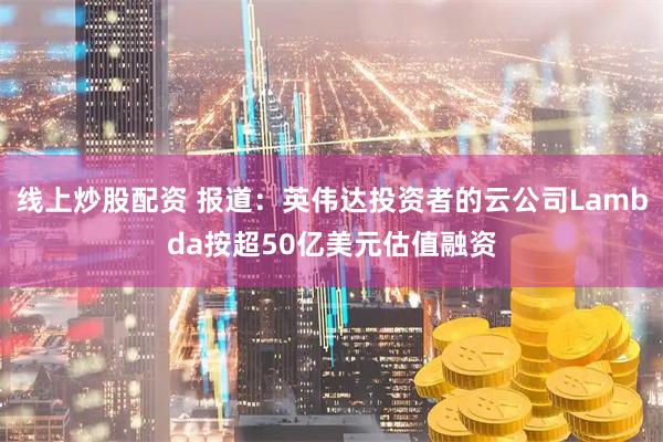 线上炒股配资 报道：英伟达投资者的云公司Lambda按超50亿美元估值融资