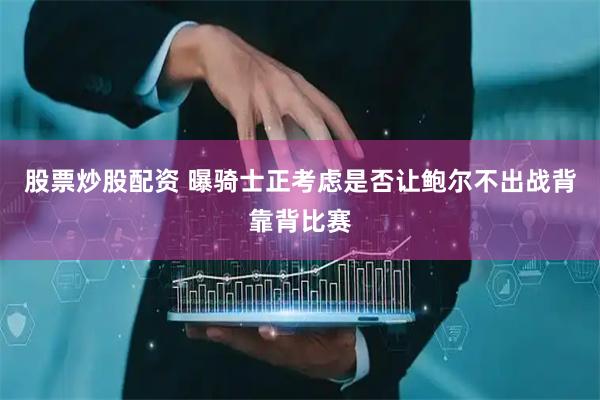 股票炒股配资 曝骑士正考虑是否让鲍尔不出战背靠背比赛