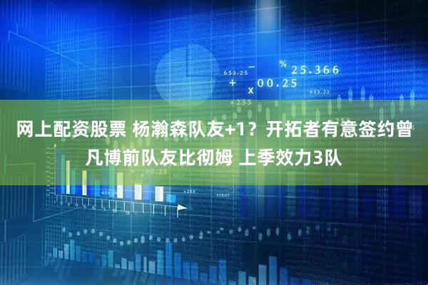 网上配资股票 杨瀚森队友+1？开拓者有意签约曾凡博前队友比彻姆 上季效力3队