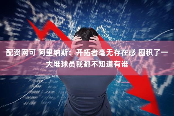 配资网可 阿里纳斯：开拓者毫无存在感 囤积了一大堆球员我都不知道有谁