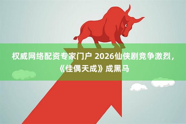 权威网络配资专家门户 2026仙侠剧竞争激烈，《佳偶天成》成黑马