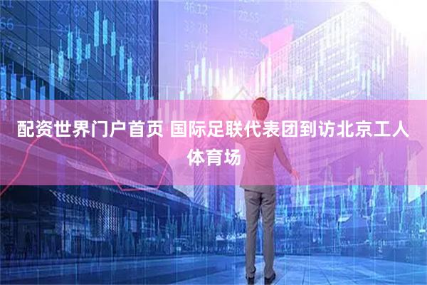 配资世界门户首页 国际足联代表团到访北京工人体育场