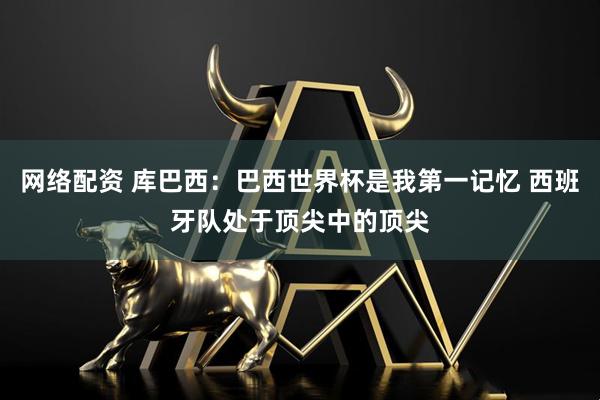 网络配资 库巴西：巴西世界杯是我第一记忆 西班牙队处于顶尖中的顶尖
