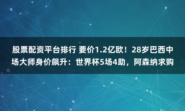 股票配资平台排行 要价1.2亿欧！28岁巴西中场大师身价飙升：世界杯5场4助，阿森纳求购