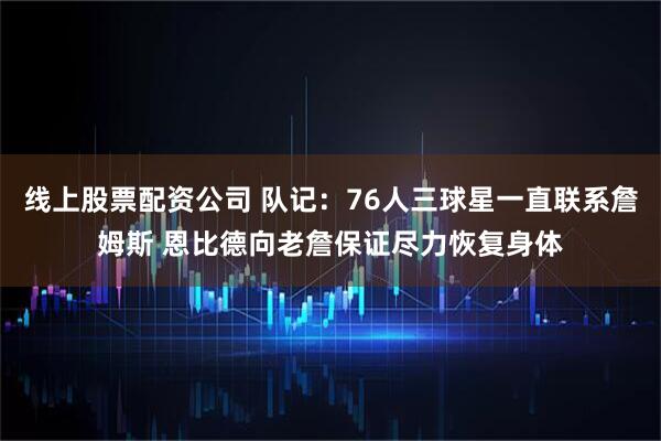 线上股票配资公司 队记：76人三球星一直联系詹姆斯 恩比德向老詹保证尽力恢复身体
