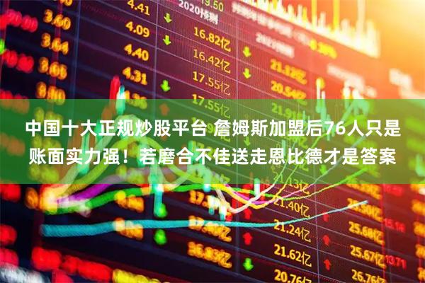 中国十大正规炒股平台 詹姆斯加盟后76人只是账面实力强!若磨合不佳送走恩比德才是答案