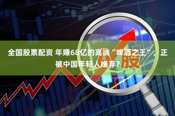 全国股票配资 年赚68亿的高端“啤酒之王”,正被中国年轻人嫌弃?