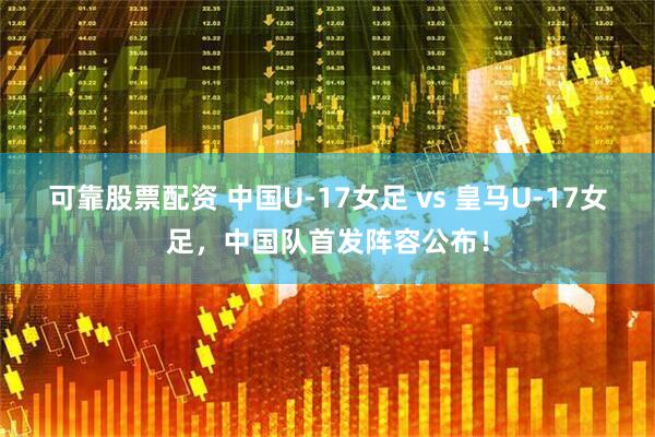 可靠股票配资 中国U-17女足 vs 皇马U-17女足，中国队首发阵容公布！