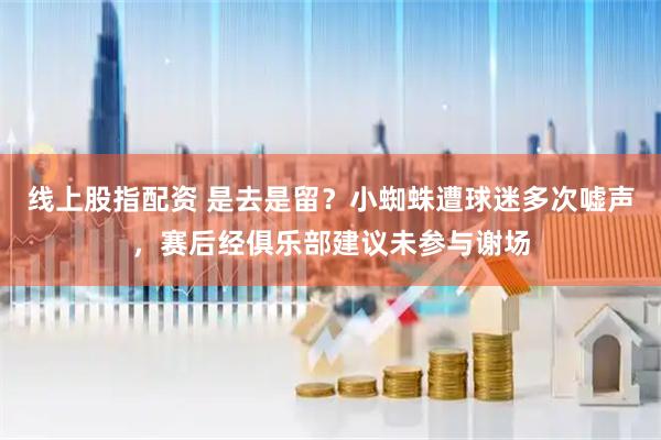 线上股指配资 是去是留？小蜘蛛遭球迷多次嘘声，赛后经俱乐部建议未参与谢场