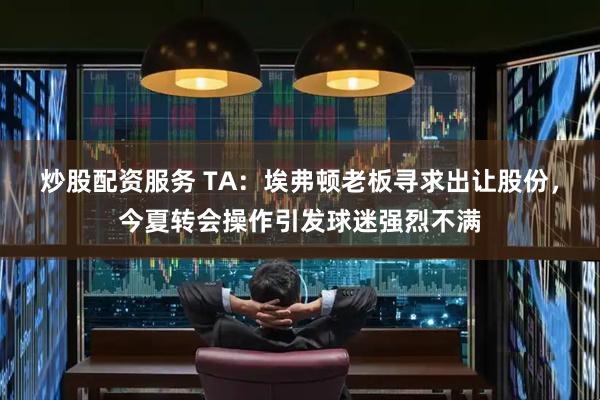 炒股配资服务 TA：埃弗顿老板寻求出让股份，今夏转会操作引发球迷强烈不满