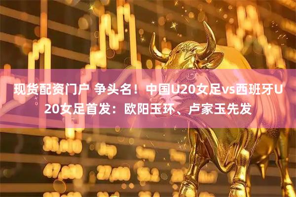 现货配资门户 争头名！中国U20女足vs西班牙U20女足首发：欧阳玉环、卢家玉先发