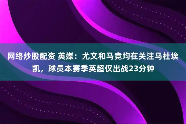 网络炒股配资 英媒：尤文和马竞均在关注马杜埃凯，球员本赛季英超仅出战23分钟
